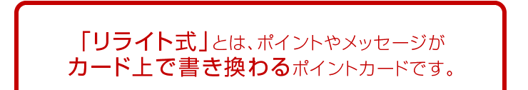 リライト式とは、ポイントやメッセージがカード上で書き変わるポイントカードです。